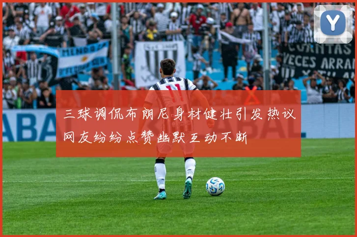 三球调侃布朗尼身材健壮引发热议网友纷纷点赞幽默互动不断