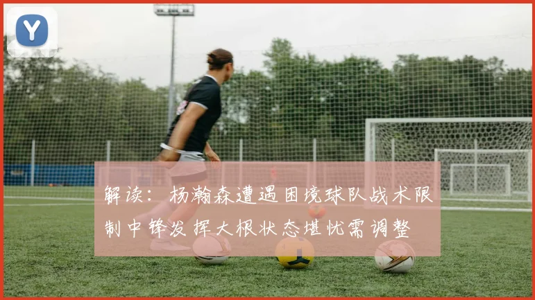 解读：杨瀚森遭遇困境球队战术限制中锋发挥大根状态堪忧需调整