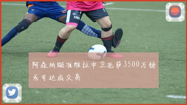 阿森纳瞄准维拉中卫孔萨3500万镑或可达成交易