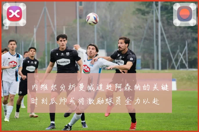 内维尔分析曼城追赶阿森纳的关键时刻瓜帅或将激励球员全力以赴