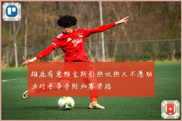 雄鹿有意维金斯引热议热火不愿助力对手争夺附加赛资格