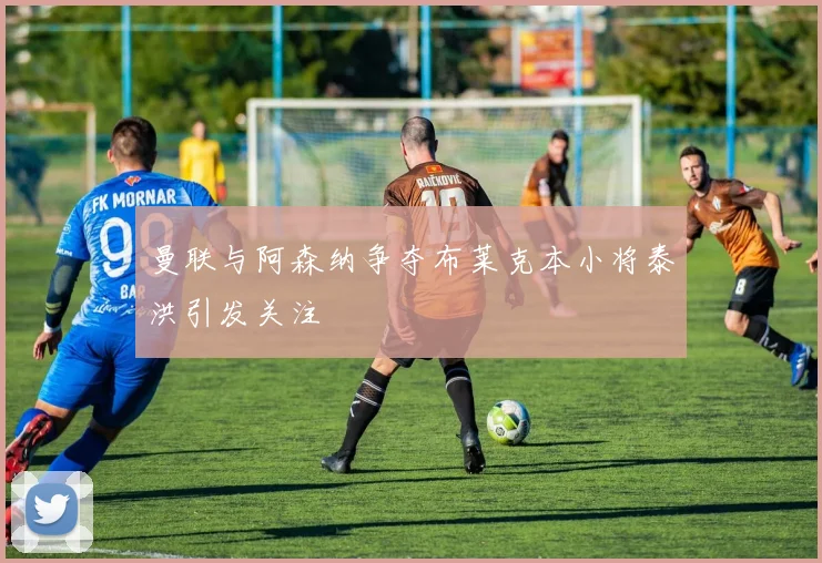 曼联与阿森纳争夺布莱克本小将泰洪引发关注