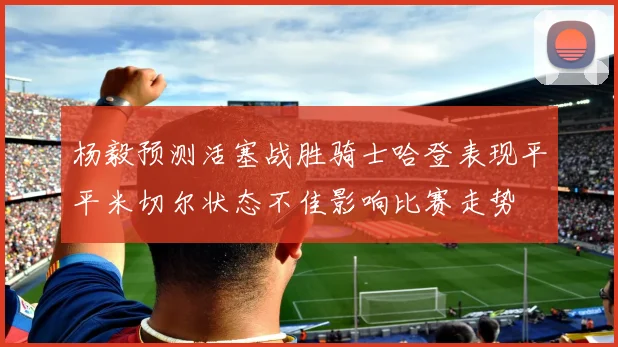 杨毅预测活塞战胜骑士哈登表现平平米切尔状态不佳影响比赛走势