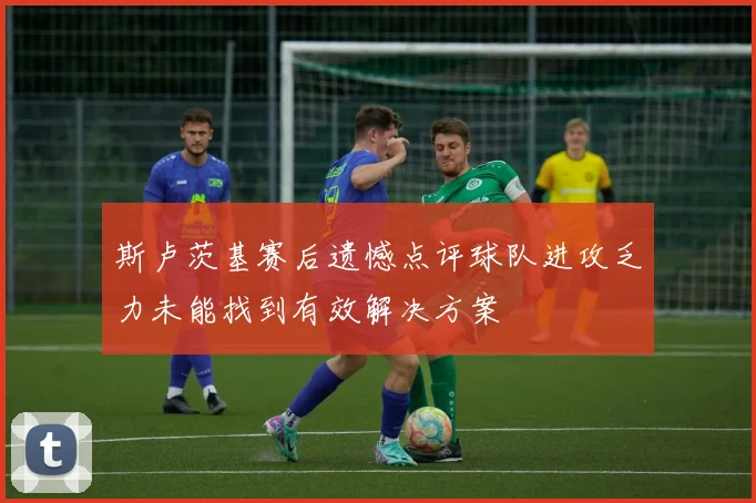 斯卢茨基赛后遗憾点评球队进攻乏力未能找到有效解决方案