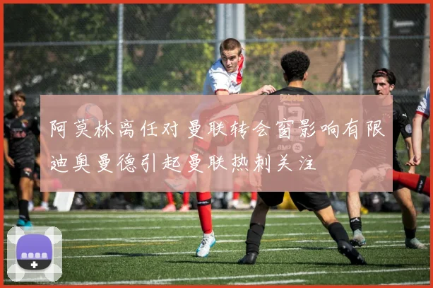 阿莫林离任对曼联转会窗影响有限迪奥曼德引起曼联热刺关注