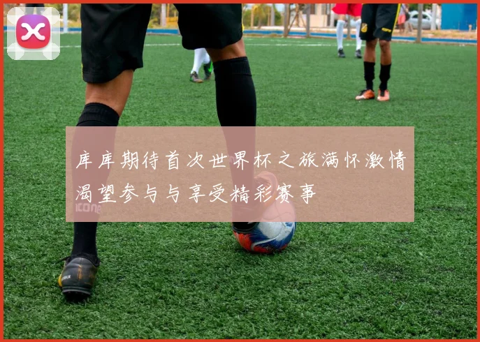 库库期待首次世界杯之旅满怀激情渴望参与与享受精彩赛事