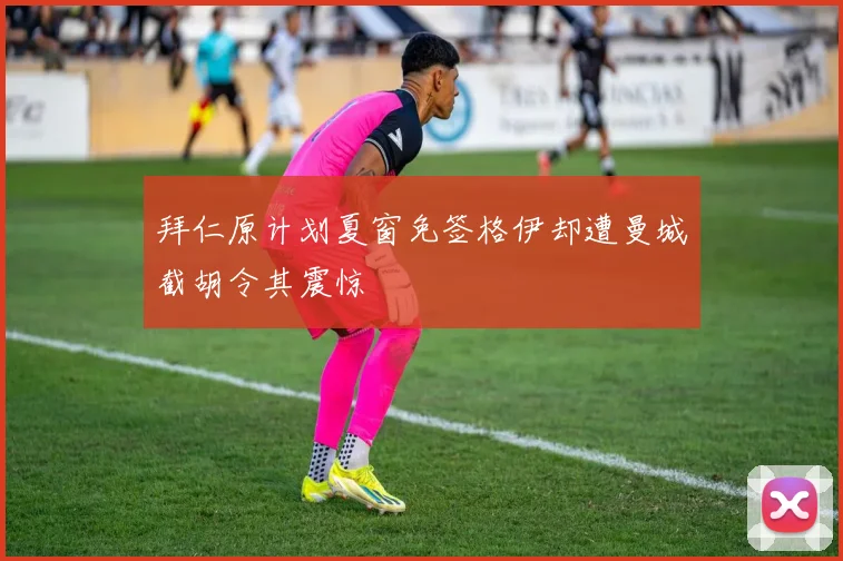 拜仁原计划夏窗免签格伊却遭曼城截胡令其震惊
