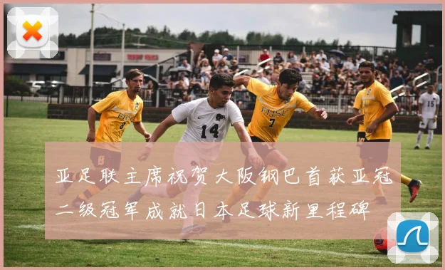 亚足联主席祝贺大阪钢巴首获亚冠二级冠军成就日本足球新里程碑