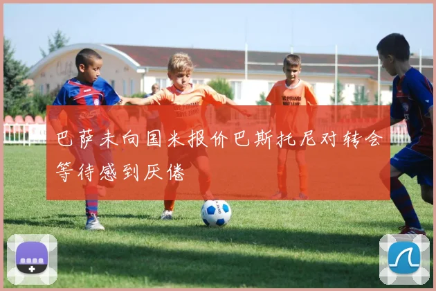 巴萨未向国米报价巴斯托尼对转会等待感到厌倦