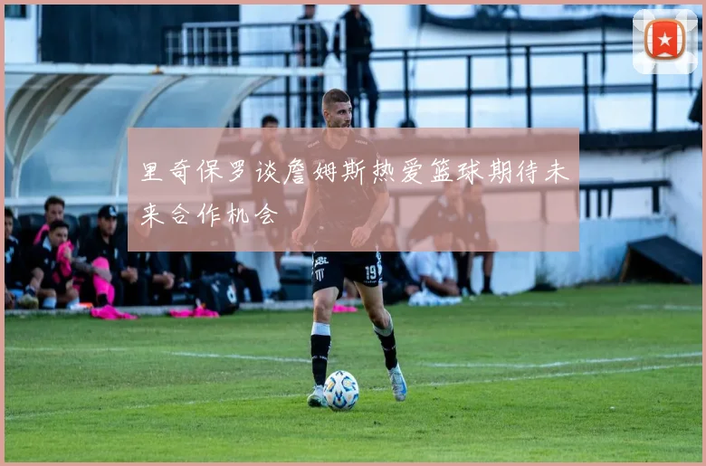 里奇保罗谈詹姆斯热爱篮球期待未来合作机会