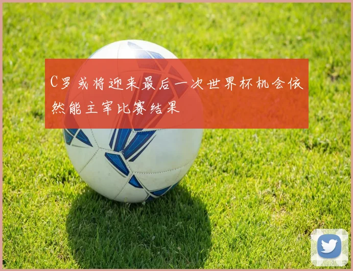 C罗或将迎来最后一次世界杯机会依然能主宰比赛结果