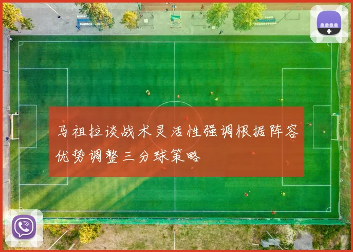 马祖拉谈战术灵活性强调根据阵容优势调整三分球策略