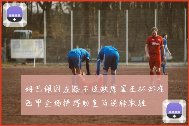 姆巴佩因左膝不适缺席国王杯却在西甲全场拼搏助皇马逆转取胜