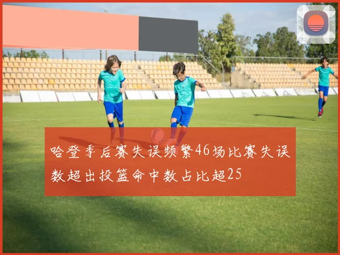 哈登季后赛失误频繁46场比赛失误数超出投篮命中数占比超25