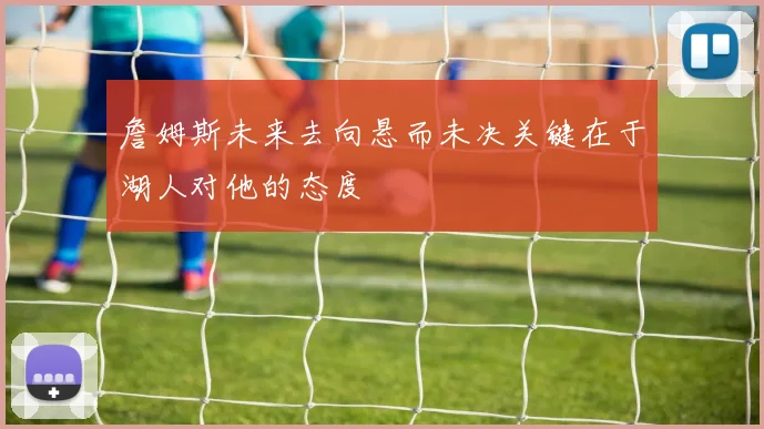 詹姆斯未来去向悬而未决关键在于湖人对他的态度