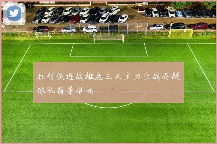 独行侠迎战雄鹿三大主力出战存疑球队前景堪忧