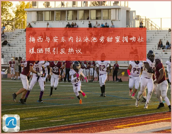 梅西与安东内拉泳池旁甜蜜拥吻社媒晒照引发热议