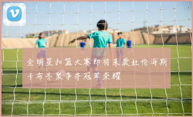 全明星扣篮大赛即将来袭杜伦海斯卡布齐聚争夺冠军荣耀