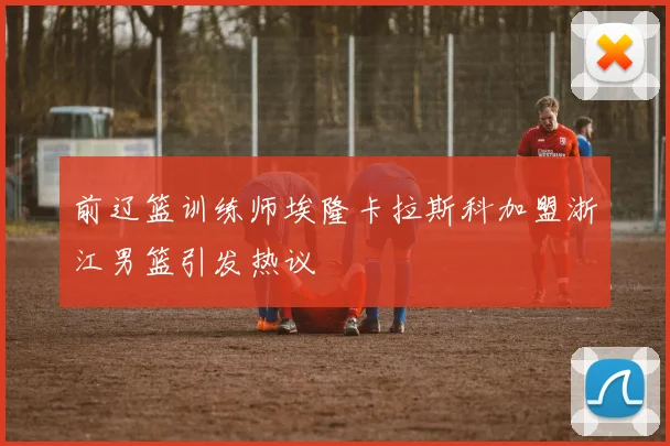 前辽篮训练师埃隆卡拉斯科加盟浙江男篮引发热议