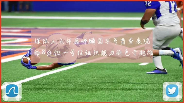 媒体人点评庞峥麟国字号首秀表现给8分但一号位组织能力逊色于赵维伦