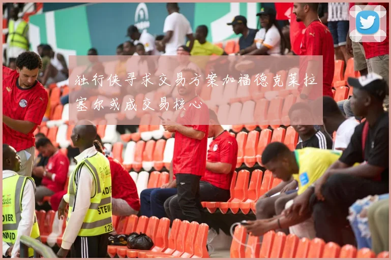 独行侠寻求交易方案加福德克莱拉塞尔或成交易核心