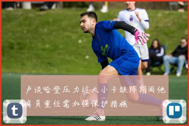 卢谈哈登压力过大小卡缺阵期间他肩负重任需加强保护措施