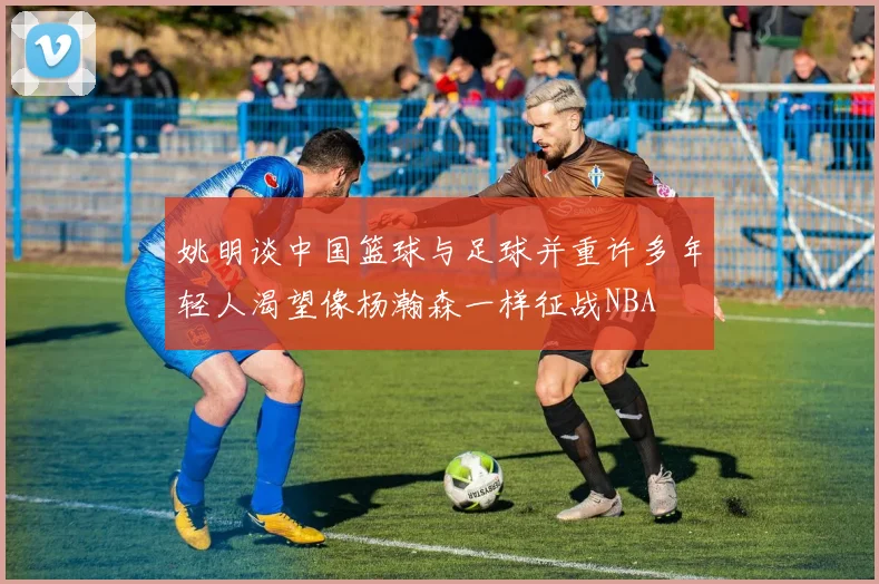 姚明谈中国篮球与足球并重许多年轻人渴望像杨瀚森一样征战NBA