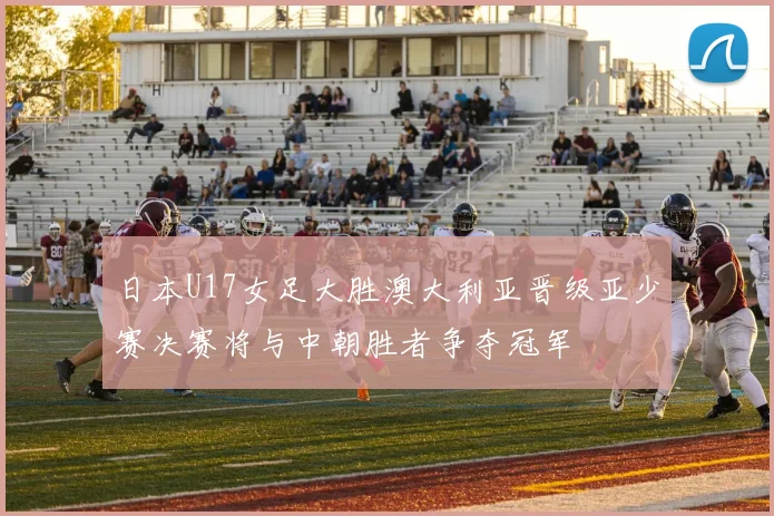 日本U17女足大胜澳大利亚晋级亚少赛决赛将与中朝胜者争夺冠军